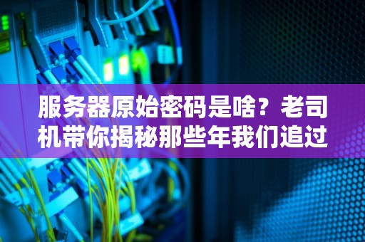 服务器原始密码是啥？老司机带你揭秘那些年我们追过的admin123