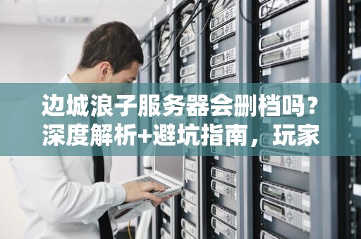 边城浪子服务器会删档吗？深度解析+避坑指南，玩家必看！