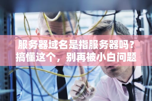 服务器域名是指服务器吗？搞懂这个，别再被小白问题难倒啦！