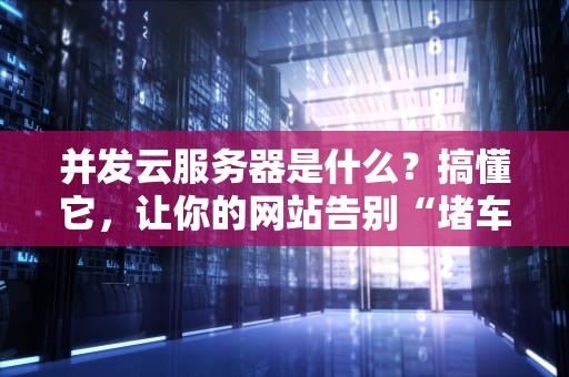 并发云服务器是什么？搞懂它，让你的网站告别“堵车”烦恼！