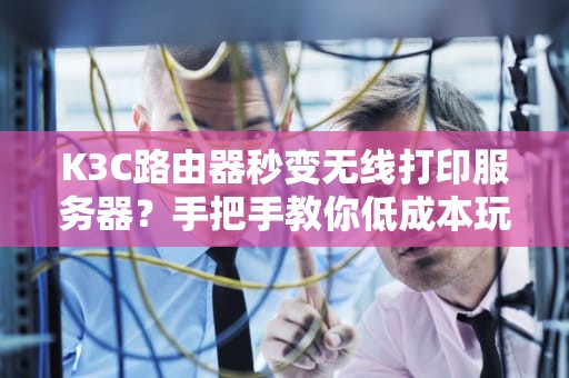 K3C路由器秒变无线打印服务器？手把手教你低成本玩转网络打印！