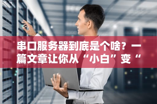 串口服务器到底是个啥？一篇文章让你从“小白”变“大神”！（附超实用选购指南）
