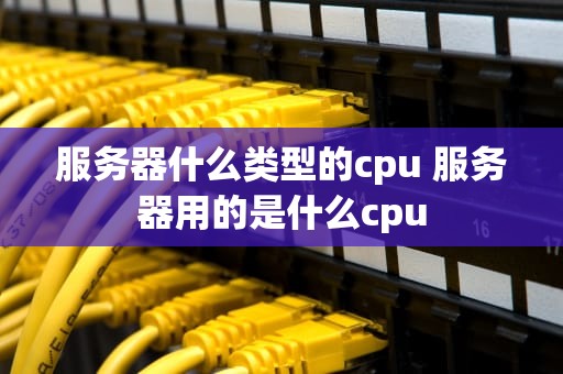 服务器什么类型的cpu 服务器用的是什么cpu