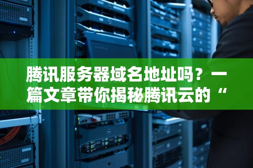 腾讯服务器域名地址吗？一篇文章带你揭秘腾讯云的“门牌号”