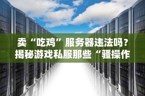 卖“吃鸡”服务器违法吗？揭秘游戏私服那些“骚操作”与法律红线！
