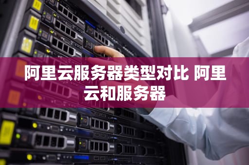 阿里云服务器类型对比 阿里云和服务器