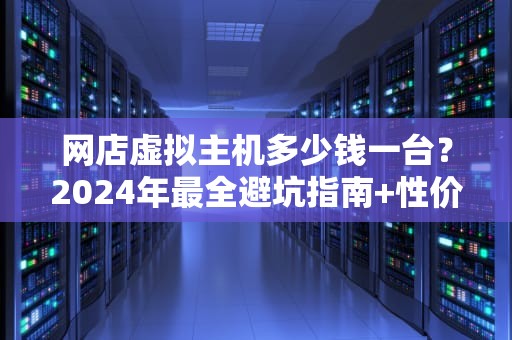 网店虚拟主机多少钱一台？2024年最全避坑指南+性价比之王推荐！