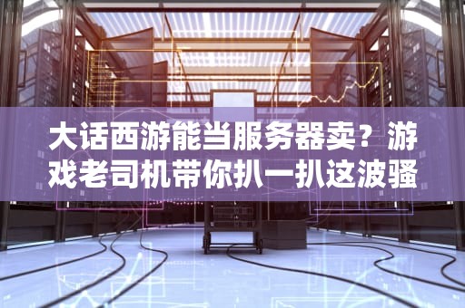 大话西游能当服务器卖？游戏老司机带你扒一扒这波骚操作！