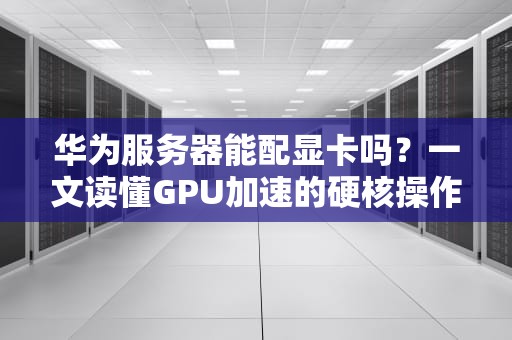 华为服务器能配显卡吗？一文读懂GPU加速的硬核操作！