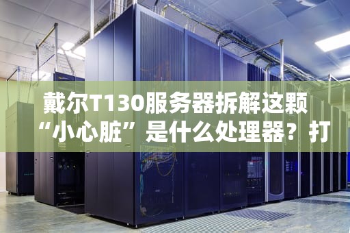戴尔T130服务器拆解这颗“小心脏”是什么处理器？打工人看了直呼内行！