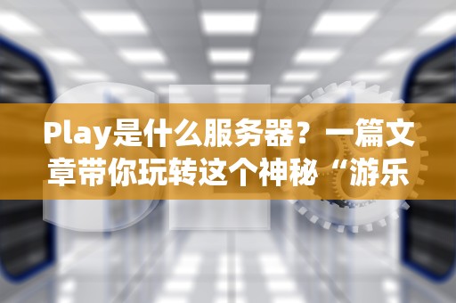 Play是什么服务器？一篇文章带你玩转这个神秘“游乐场”！