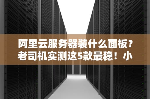 阿里云服务器装什么面板？老司机实测这5款最稳！小白也能秒懂