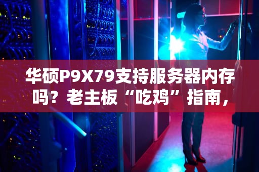 华硕P9X79支持服务器内存吗？老主板“吃鸡”指南，省钱党狂喜！