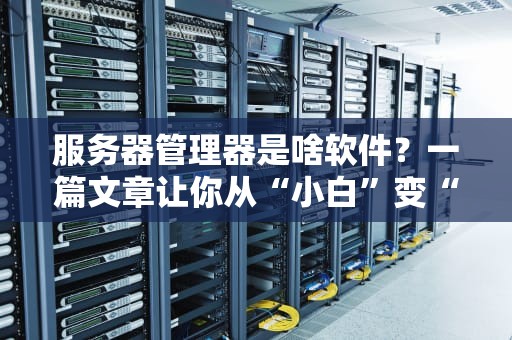 服务器管理器是啥软件？一篇文章让你从“小白”变“大神”！