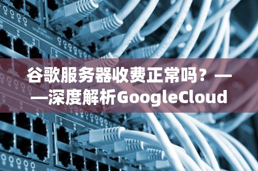 谷歌服务器收费正常吗？——深度解析GoogleCloud定价策略