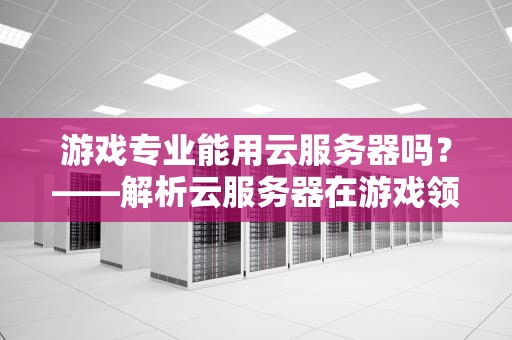 游戏专业能用云服务器吗？——解析云服务器在游戏领域的5大妙用