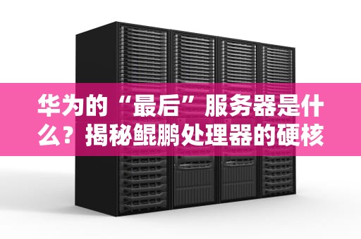 华为的“最后”服务器是什么？揭秘鲲鹏处理器的硬核实力！