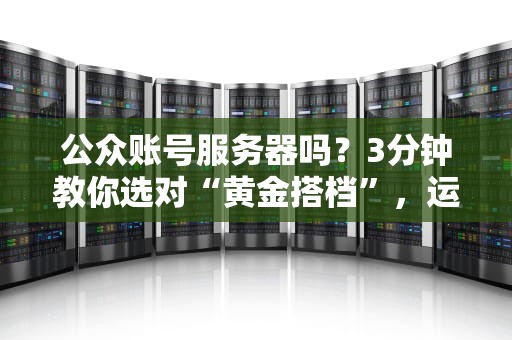 公众账号服务器吗？3分钟教你选对“黄金搭档”，运营不再“卡成狗”！