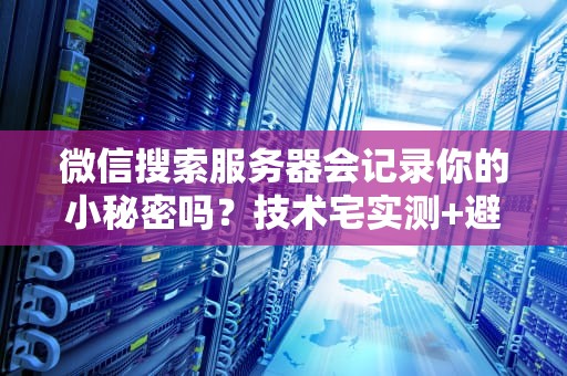 微信搜索服务器会记录你的小秘密吗？技术宅实测+避坑指南！