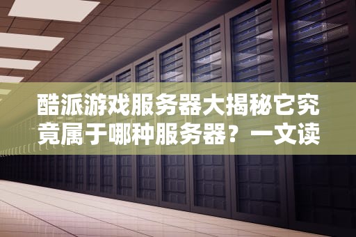酷派游戏服务器大揭秘它究竟属于哪种服务器？一文读懂！