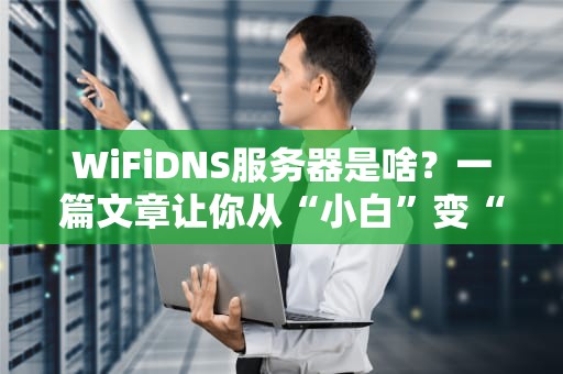 WiFiDNS服务器是啥？一篇文章让你从“小白”变“大神”！
