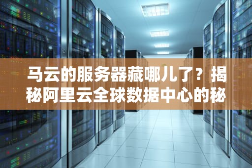 马云的服务器藏哪儿了？揭秘阿里云全球数据中心的秘密基地！