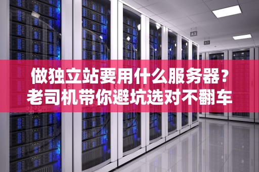 做独立站要用什么服务器？老司机带你避坑选对不翻车！