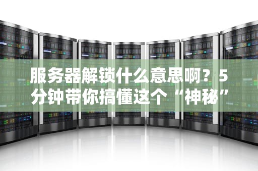 服务器解锁什么意思啊？5分钟带你搞懂这个“神秘”操作！