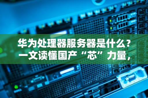 华为处理器服务器是什么？一文读懂国产“芯”力量，性能炸裂还是智商税？