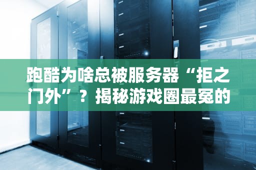 跑酷为啥总被服务器“拒之门外”？揭秘游戏圈最冤的“运动健将”！