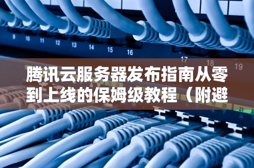 腾讯云服务器发布指南从零到上线的保姆级教程（附避坑指南）
