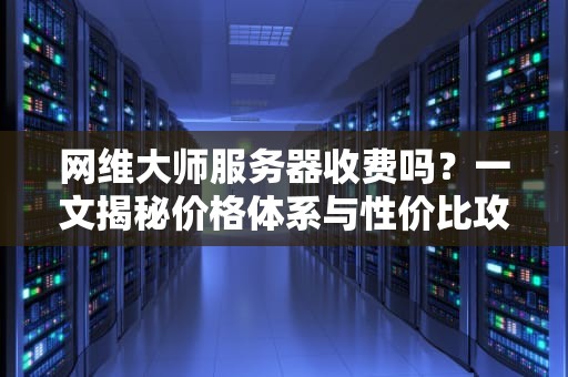 网维大师服务器收费吗？一文揭秘价格体系与性价比攻略！