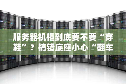 服务器机柜到底要不要“穿鞋”？搞错底座小心“翻车”现场！