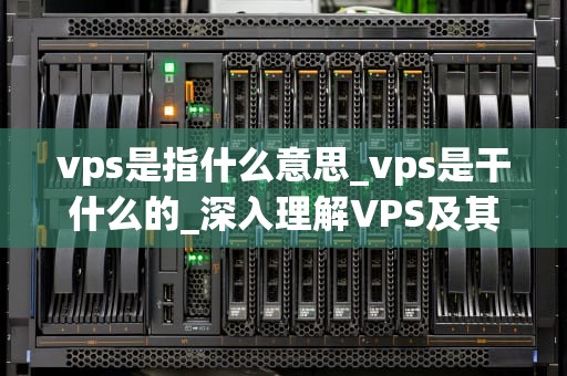 vps是指什么意思_vps是干什么的_深入理解VPS及其在现代网络中的重要性