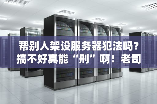 帮别人架设服务器犯法吗？搞不好真能“刑”啊！老司机带你避坑指南