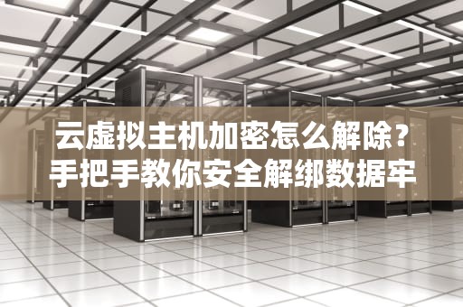 云虚拟主机加密怎么解除？手把手教你安全解绑数据牢笼