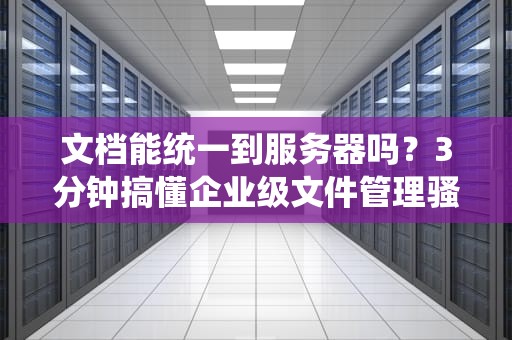 文档能统一到服务器吗？3分钟搞懂企业级文件管理骚操作！