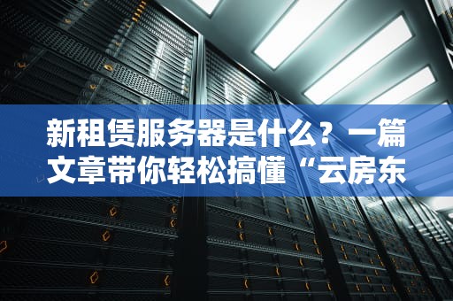 新租赁服务器是什么？一篇文章带你轻松搞懂“云房东”那点事儿！