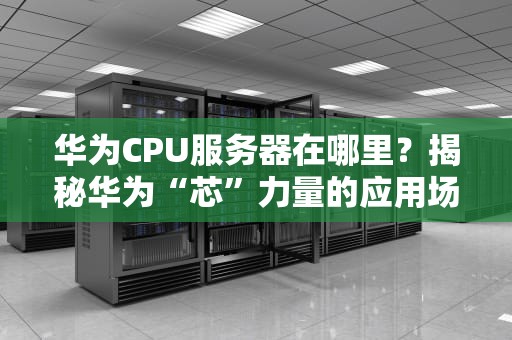华为CPU服务器在哪里？揭秘华为“芯”力量的应用场景与选购指南