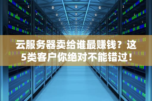 云服务器卖给谁最赚钱？这5类客户你绝对不能错过！
