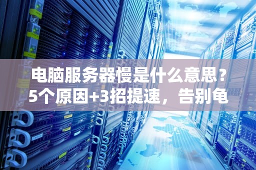 电脑服务器慢是什么意思？5个原因+3招提速，告别龟速崩溃！