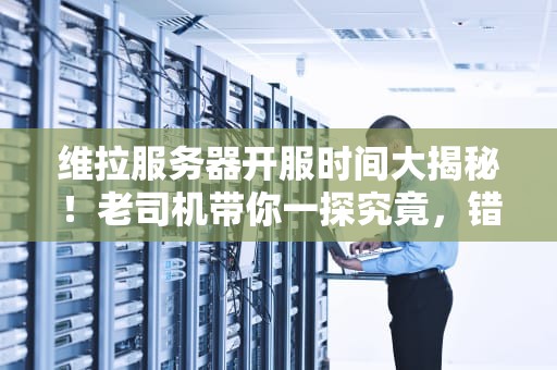 维拉服务器开服时间大揭秘！老司机带你一探究竟，错过再等一年？
