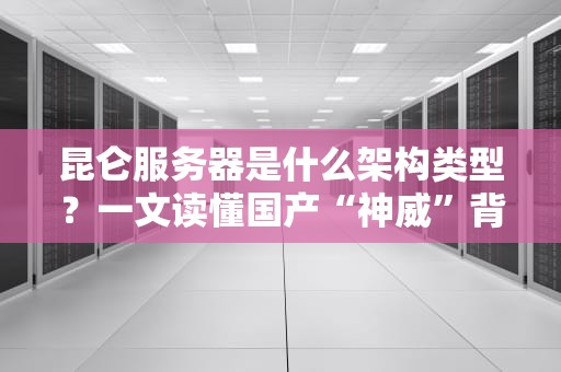 昆仑服务器是什么架构类型？一文读懂国产“神威”背后的黑科技！