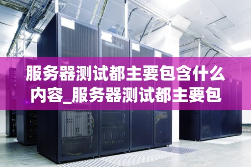 服务器测试都主要包含什么内容_服务器测试都主要包含什么内容呢_服务器测试的全面解析