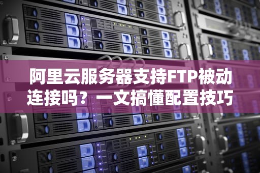 阿里云服务器支持FTP被动连接吗？一文搞懂配置技巧+避坑指南！