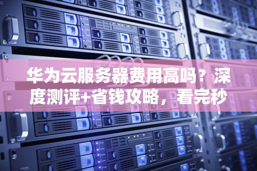 华为云服务器费用高吗？深度测评+省钱攻略，看完秒懂！