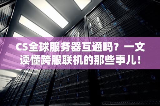 CS全球服务器互通吗？一文读懂跨服联机的那些事儿！