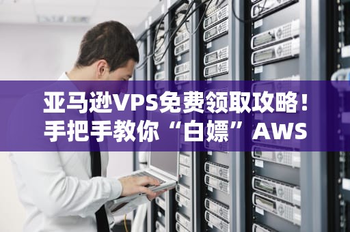 亚马逊VPS免费领取攻略！手把手教你“白嫖”AWS一年（附避坑指南）