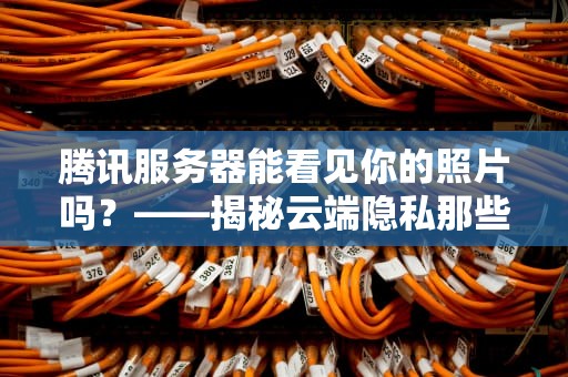 腾讯服务器能看见你的照片吗？——揭秘云端隐私那些事儿