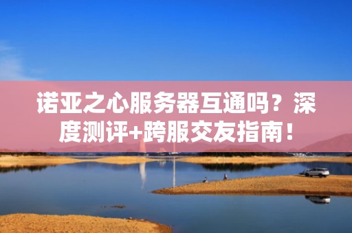 诺亚之心服务器互通吗？深度测评+跨服交友指南！
